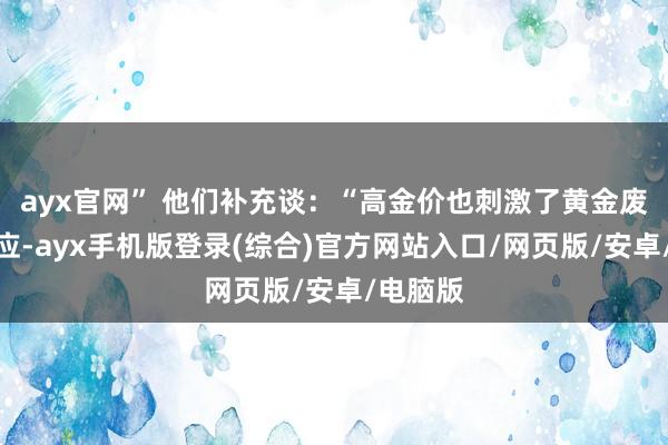 ayx官网” 他们补充谈：“高金价也刺激了黄金废物的供应-ayx手机版登录(综合)官方网站入口/网页版/安卓/电脑版