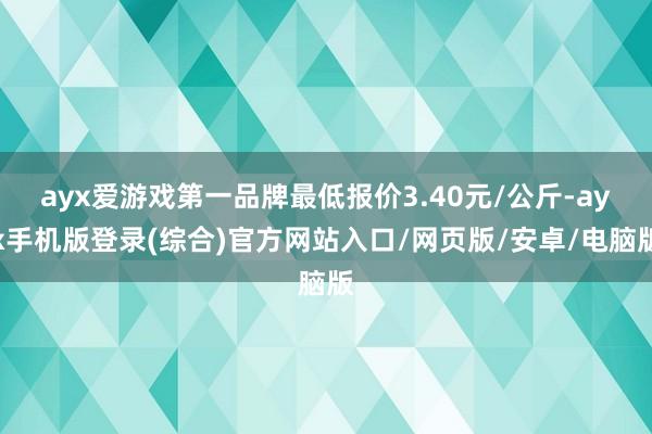 ayx爱游戏第一品牌最低报价3.40元/公斤-ayx手机版登录(综合)官方网站入口/网页版/安卓/电脑版