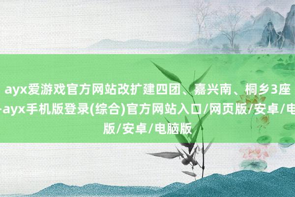 ayx爱游戏官方网站改扩建四团、嘉兴南、桐乡3座车站-ayx手机版登录(综合)官方网站入口/网页版/安卓/电脑版