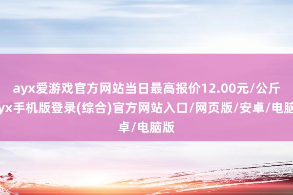 ayx爱游戏官方网站当日最高报价12.00元/公斤-ayx手机版登录(综合)官方网站入口/网页版/安卓/电脑版