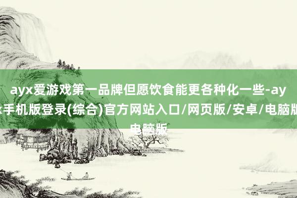 ayx爱游戏第一品牌但愿饮食能更各种化一些-ayx手机版登录(综合)官方网站入口/网页版/安卓/电脑版