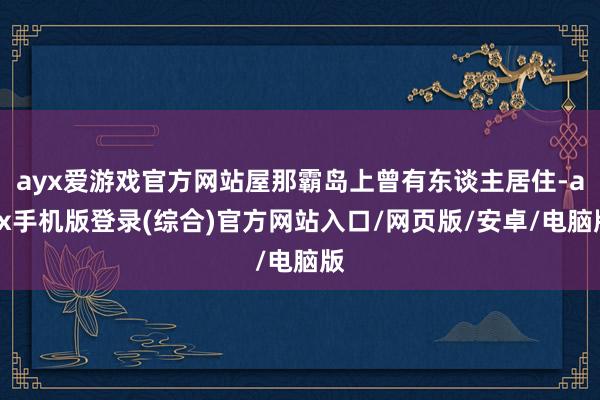 ayx爱游戏官方网站屋那霸岛上曾有东谈主居住-ayx手机版登录(综合)官方网站入口/网页版/安卓/电脑版