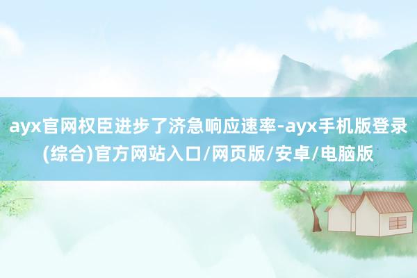 ayx官网权臣进步了济急响应速率-ayx手机版登录(综合)官方网站入口/网页版/安卓/电脑版