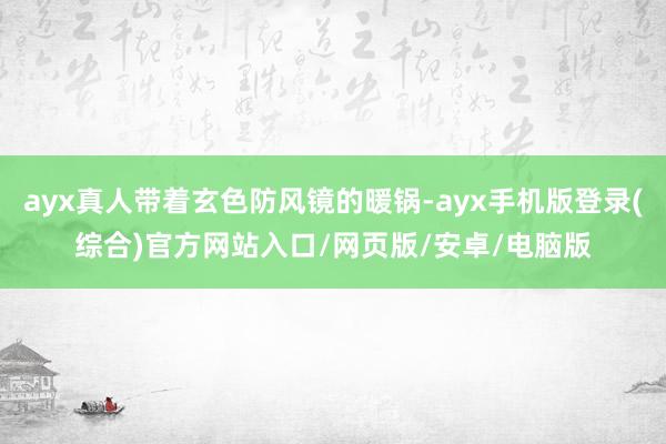 ayx真人带着玄色防风镜的暖锅-ayx手机版登录(综合)官方网站入口/网页版/安卓/电脑版