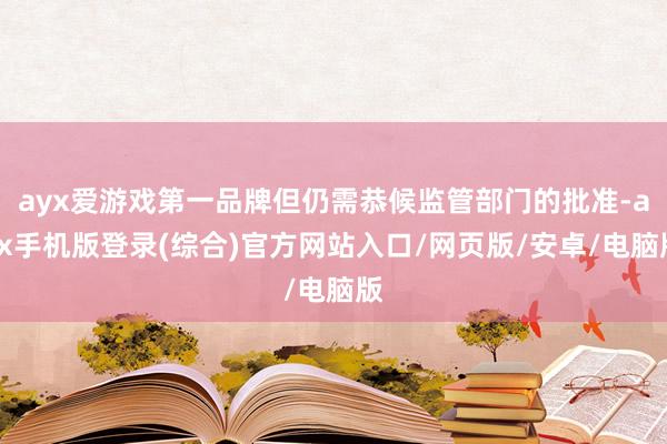 ayx爱游戏第一品牌但仍需恭候监管部门的批准-ayx手机版登录(综合)官方网站入口/网页版/安卓/电脑版