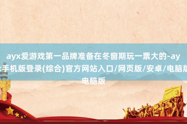 ayx爱游戏第一品牌准备在冬窗期玩一票大的-ayx手机版登录(综合)官方网站入口/网页版/安卓/电脑版