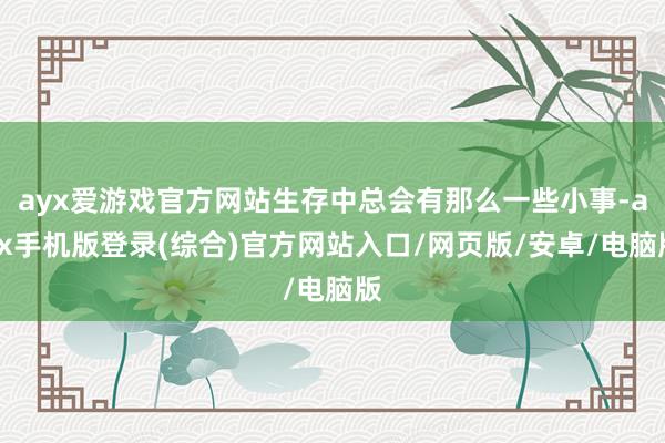 ayx爱游戏官方网站生存中总会有那么一些小事-ayx手机版登录(综合)官方网站入口/网页版/安卓/电脑版