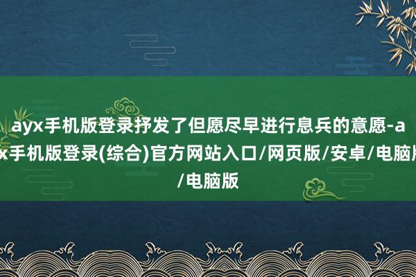 ayx手机版登录抒发了但愿尽早进行息兵的意愿-ayx手机版登录(综合)官方网站入口/网页版/安卓/电脑版