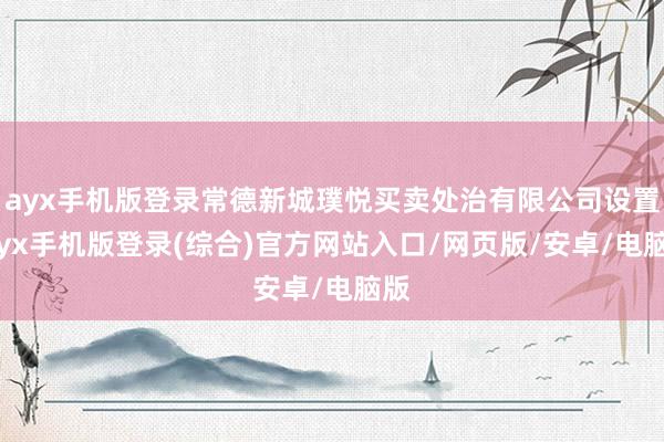 ayx手机版登录常德新城璞悦买卖处治有限公司设置-ayx手机版登录(综合)官方网站入口/网页版/安卓/电脑版