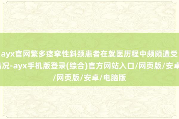 ayx官网繁多痉挛性斜颈患者在就医历程中频频遭受误诊的情况-ayx手机版登录(综合)官方网站入口/网页版/安卓/电脑版