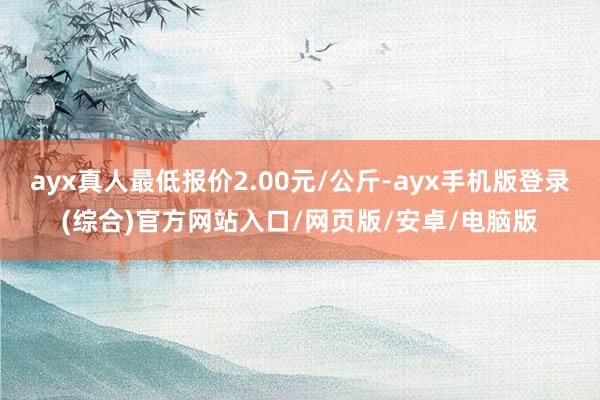 ayx真人最低报价2.00元/公斤-ayx手机版登录(综合)官方网站入口/网页版/安卓/电脑版