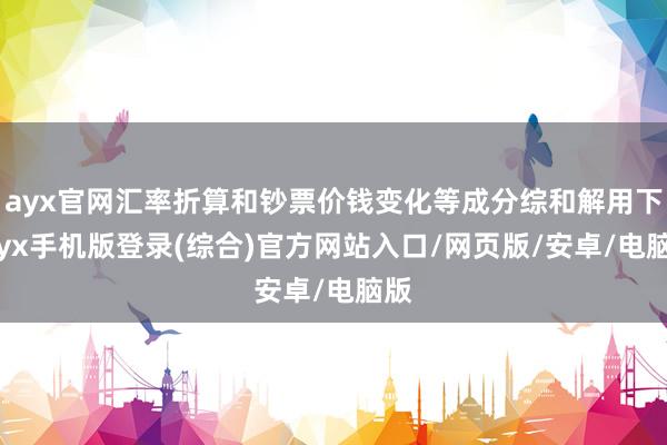 ayx官网汇率折算和钞票价钱变化等成分综和解用下-ayx手机版登录(综合)官方网站入口/网页版/安卓/电脑版