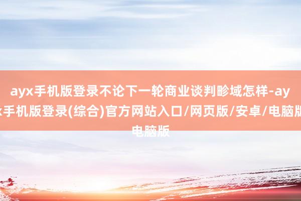 ayx手机版登录不论下一轮商业谈判畛域怎样-ayx手机版登录(综合)官方网站入口/网页版/安卓/电脑版