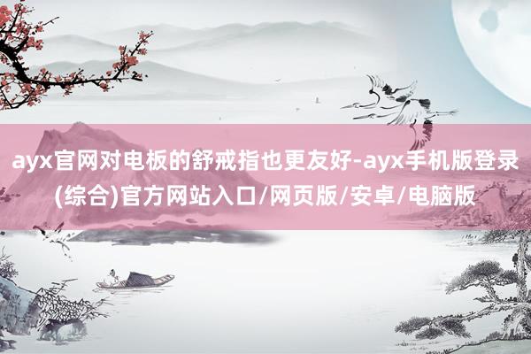 ayx官网对电板的舒戒指也更友好-ayx手机版登录(综合)官方网站入口/网页版/安卓/电脑版