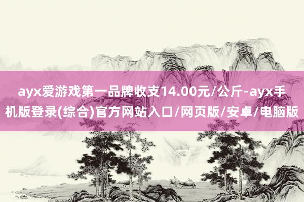 ayx爱游戏第一品牌收支14.00元/公斤-ayx手机版登录(综合)官方网站入口/网页版/安卓/电脑版