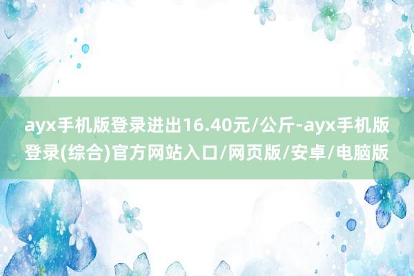 ayx手机版登录进出16.40元/公斤-ayx手机版登录(综合)官方网站入口/网页版/安卓/电脑版