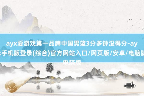 ayx爱游戏第一品牌中国男篮3分多钟没得分-ayx手机版登录(综合)官方网站入口/网页版/安卓/电脑版