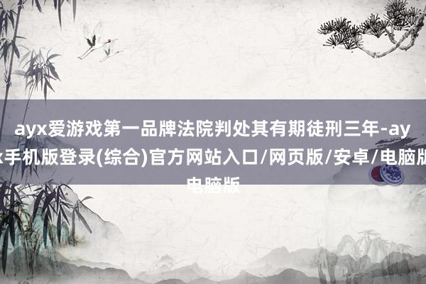 ayx爱游戏第一品牌法院判处其有期徒刑三年-ayx手机版登录(综合)官方网站入口/网页版/安卓/电脑版